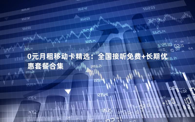 0元月租移动卡精选：全国接听免费+长期优惠套餐合集