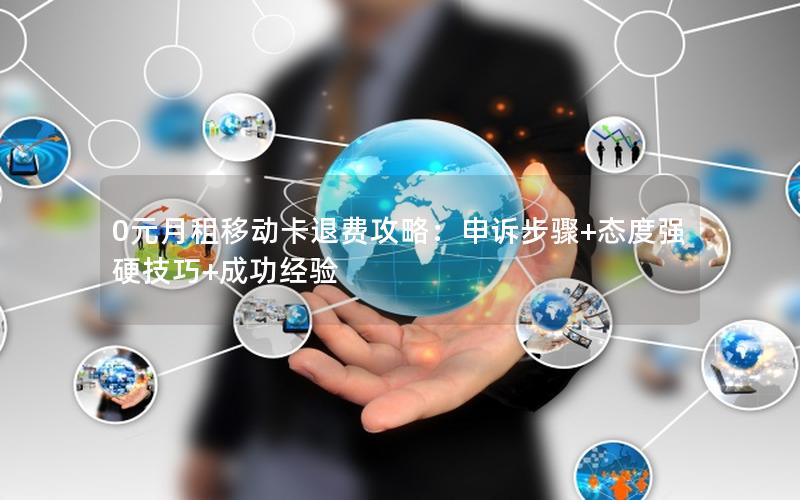0元月租移动卡退费攻略：申诉步骤+态度强硬技巧+成功经验