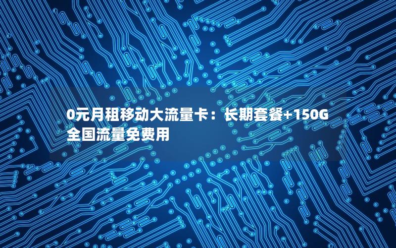 0元月租移动大流量卡：长期套餐+150G全国流量免费用