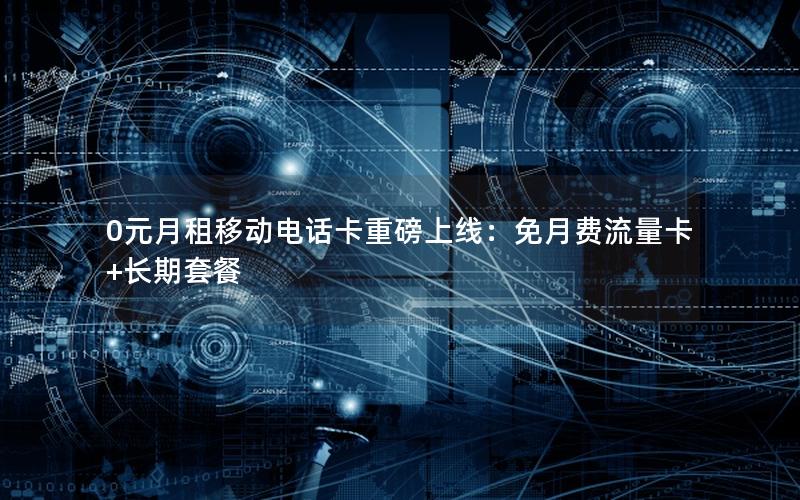 0元月租移动电话卡重磅上线：免月费流量卡+长期套餐