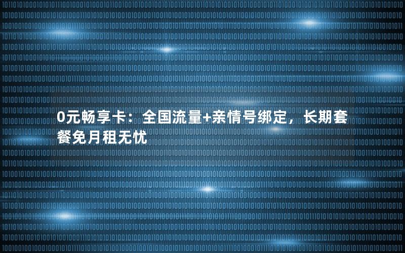 0元畅享卡：全国流量+亲情号绑定，长期套餐免月租无忧