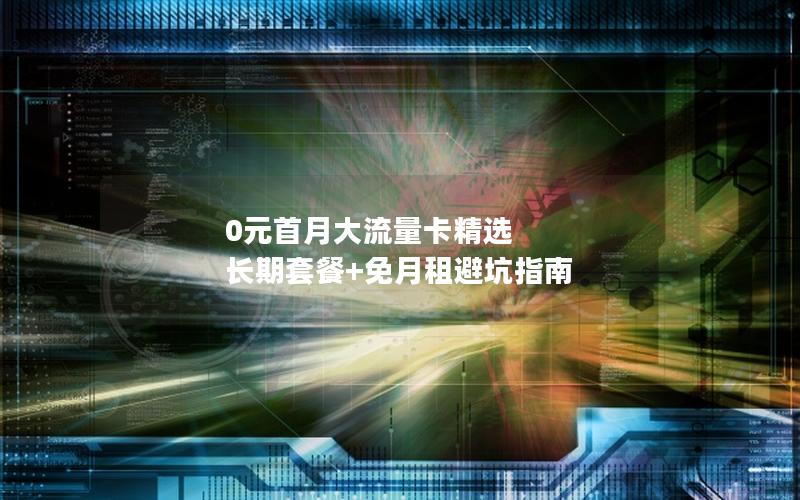 0元首月大流量卡精选  长期套餐+免月租避坑指南
