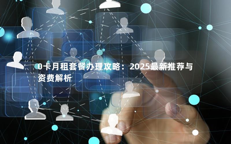 0卡月租套餐办理攻略：2025最新推荐与资费解析