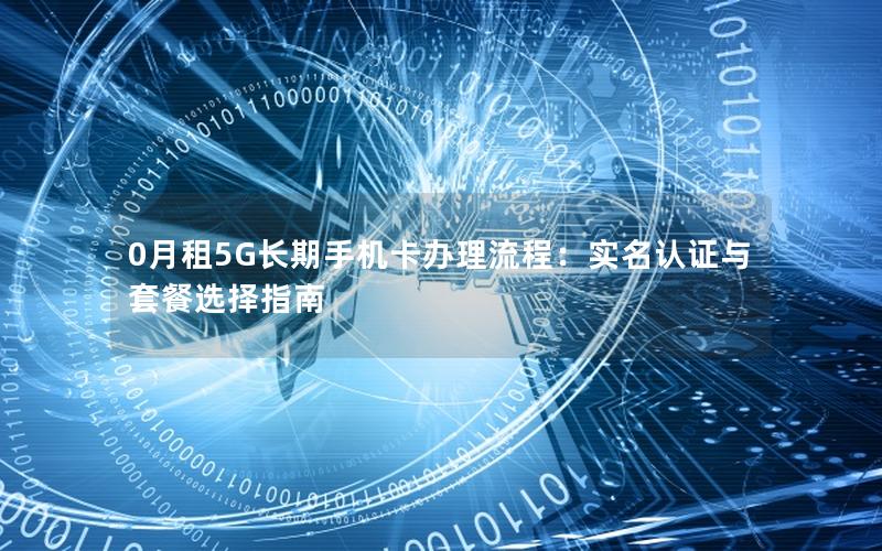 0月租5G长期手机卡办理流程：实名认证与套餐选择指南