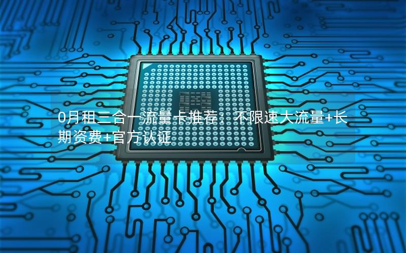 0月租三合一流量卡推荐：不限速大流量+长期资费+官方认证