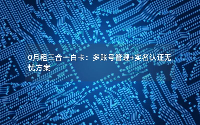 0月租三合一白卡：多账号管理+实名认证无忧方案