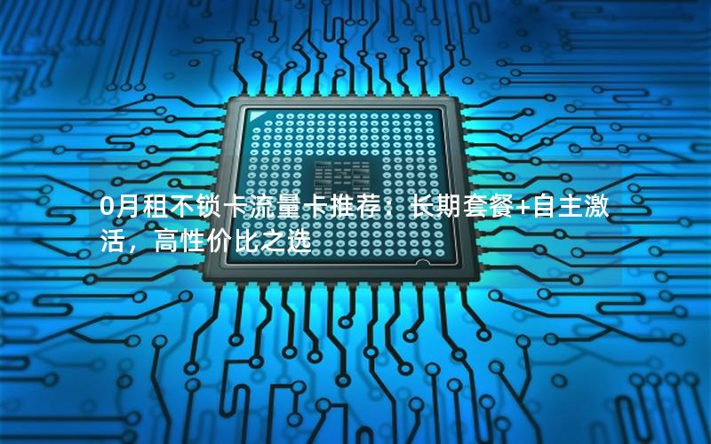 0月租不锁卡流量卡推荐：长期套餐+自主激活，高性价比之选