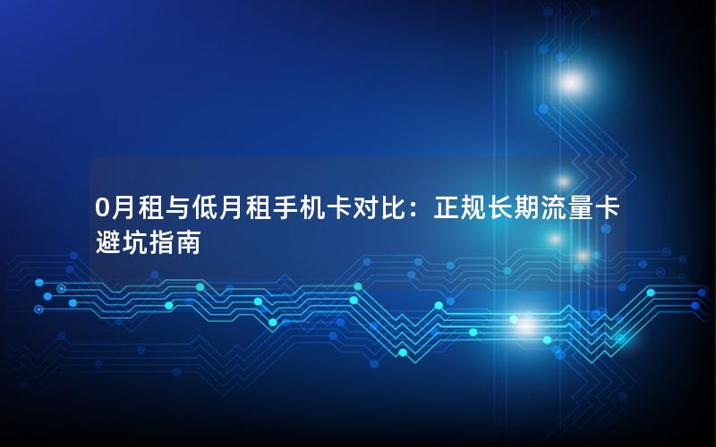 0月租与低月租手机卡对比：正规长期流量卡避坑指南