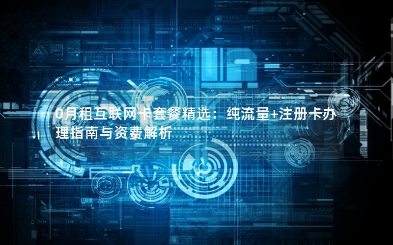 0月租互联网卡套餐精选：纯流量+注册卡办理指南与资费解析