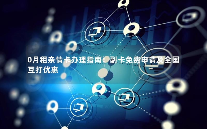 0月租亲情卡办理指南：副卡免费申请及全国互打优惠