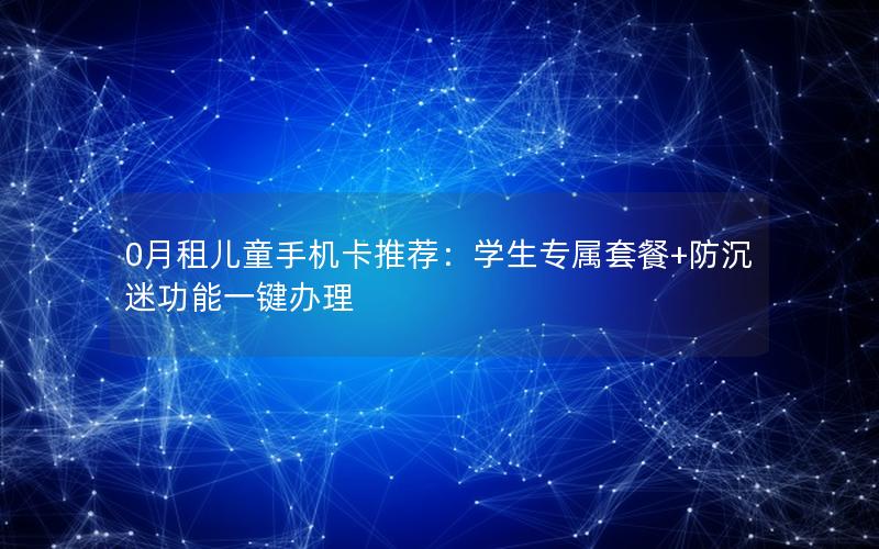 0月租儿童手机卡推荐：学生专属套餐+防沉迷功能一键办理