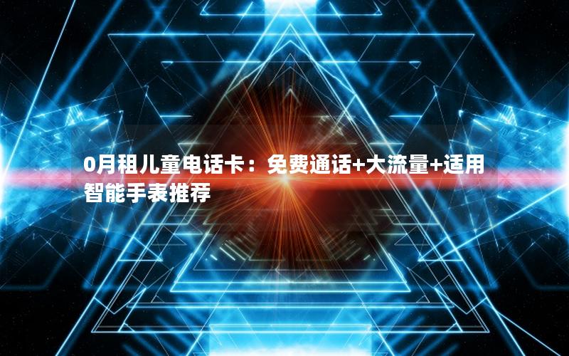 0月租儿童电话卡：免费通话+大流量+适用智能手表推荐