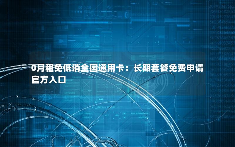 0月租免低消全国通用卡：长期套餐免费申请官方入口
