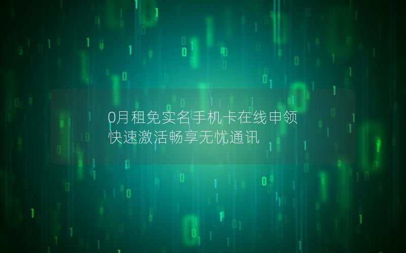 0月租免实名手机卡在线申领 快速激活畅享无忧通讯