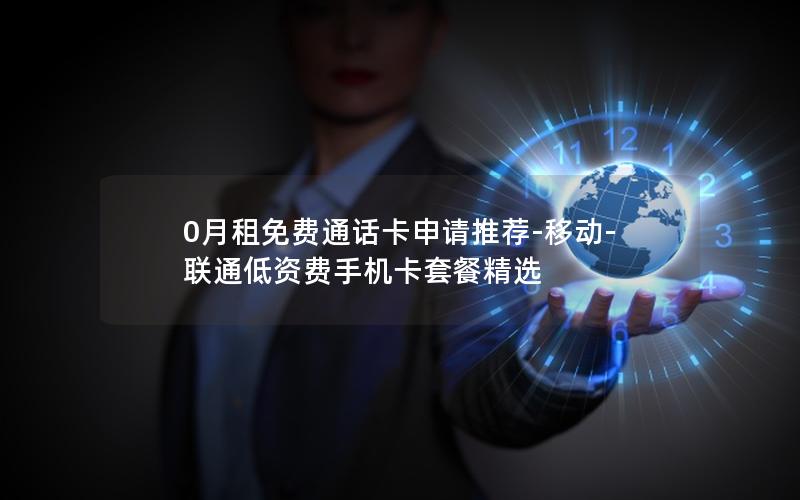 0月租免费通话卡申请推荐-移动-联通低资费手机卡套餐精选