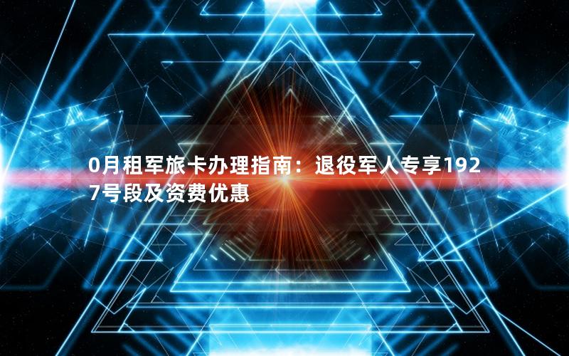 0月租军旅卡办理指南：退役军人专享1927号段及资费优惠