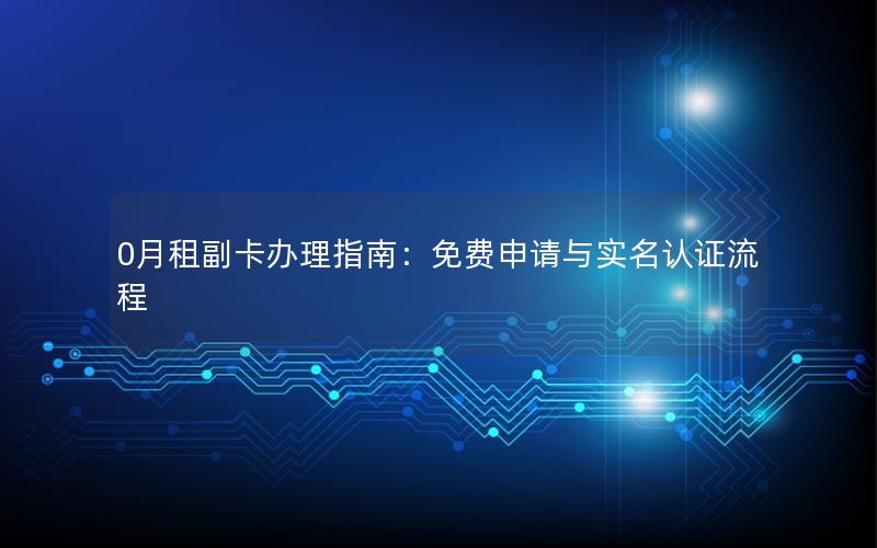 0月租副卡办理指南：免费申请与实名认证流程