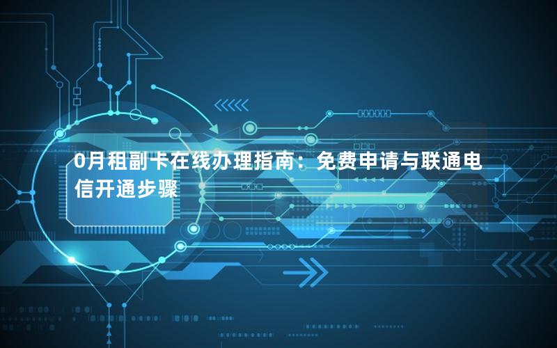 0月租副卡在线办理指南：免费申请与联通电信开通步骤