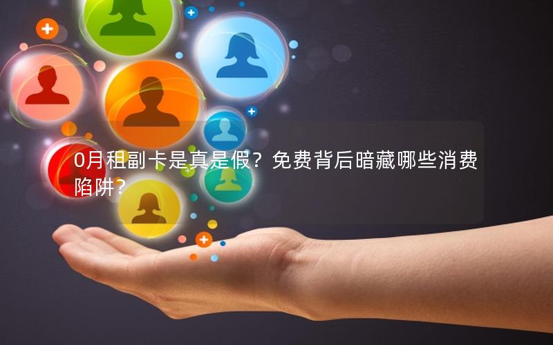 0月租副卡是真是假？免费背后暗藏哪些消费陷阱？