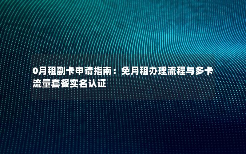 0月租副卡申请指南：免月租办理流程与多卡流量套餐实名认证