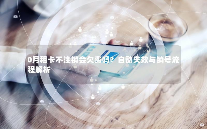 0月租卡不注销会欠费吗？自动失效与销号流程解析
