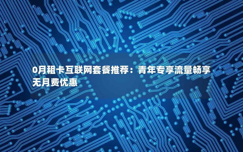 0月租卡互联网套餐推荐：青年专享流量畅享无月费优惠