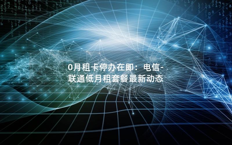 0月租卡停办在即：电信-联通低月租套餐最新动态