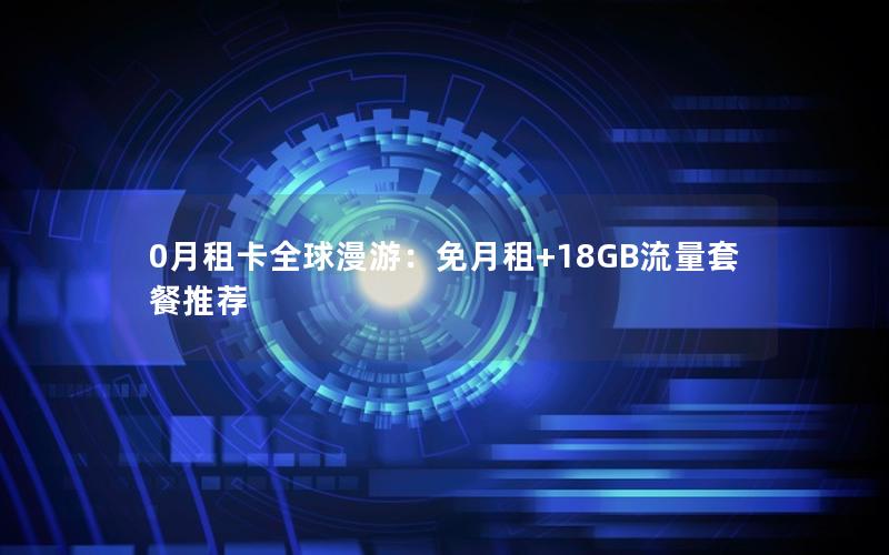0月租卡全球漫游：免月租+18GB流量套餐推荐