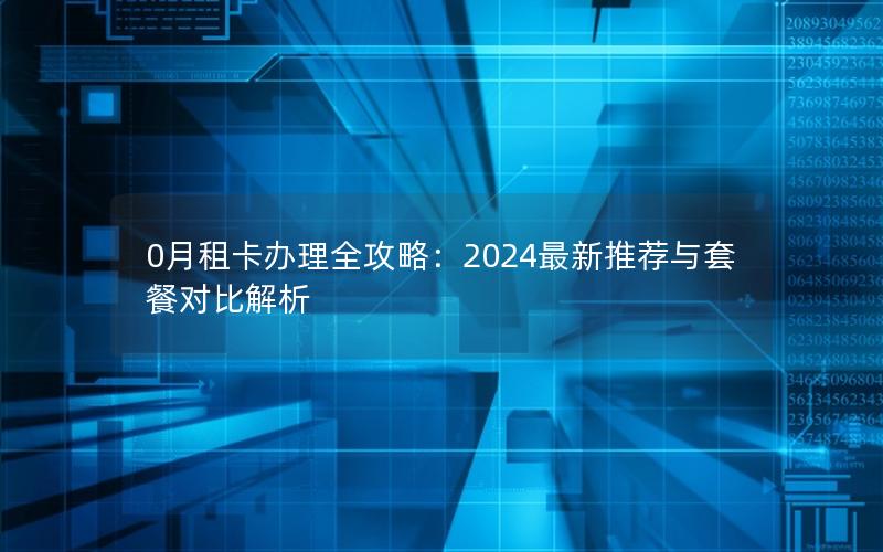 0月租卡办理全攻略：2024最新推荐与套餐对比解析