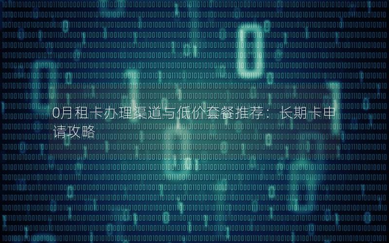 0月租卡办理渠道与低价套餐推荐：长期卡申请攻略