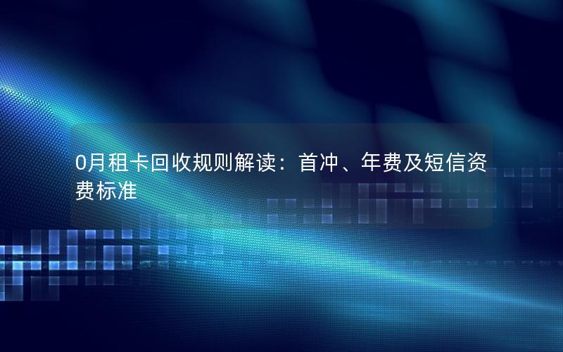 0月租卡回收规则解读：首冲、年费及短信资费标准