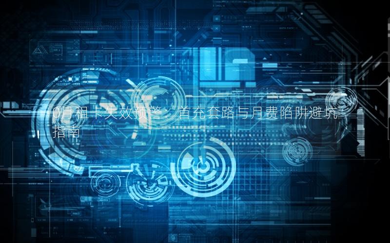 0月租卡失效预警：首充套路与月费陷阱避坑指南