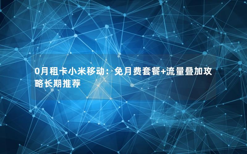 0月租卡小米移动：免月费套餐+流量叠加攻略长期推荐