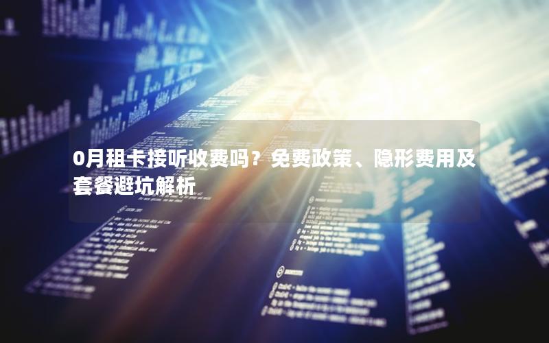 0月租卡接听收费吗？免费政策、隐形费用及套餐避坑解析