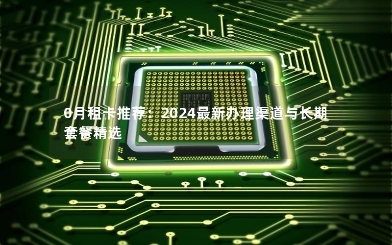 0月租卡推荐：2024最新办理渠道与长期套餐精选
