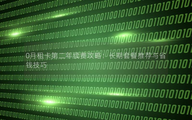 0月租卡第二年续费攻略：长期套餐推荐与省钱技巧