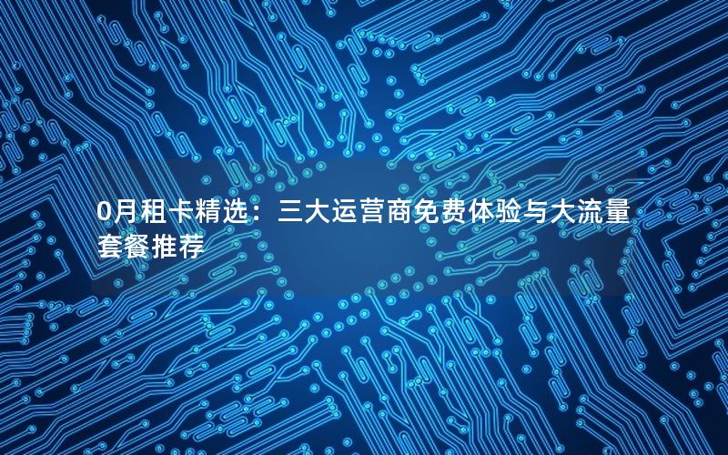 0月租卡精选：三大运营商免费体验与大流量套餐推荐