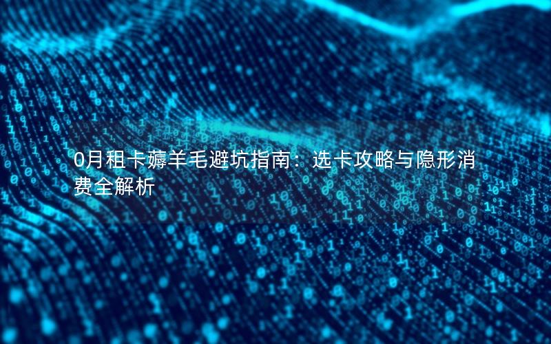 0月租卡薅羊毛避坑指南：选卡攻略与隐形消费全解析
