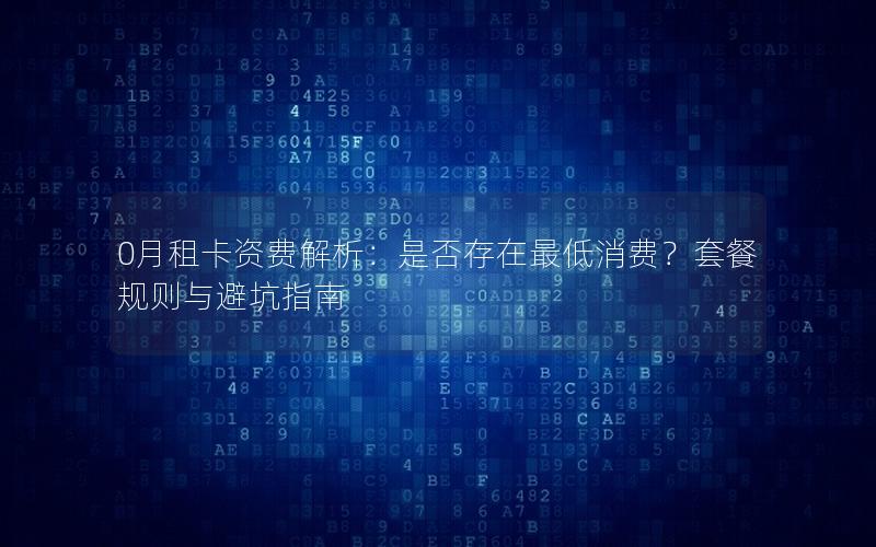 0月租卡资费解析：是否存在最低消费？套餐规则与避坑指南