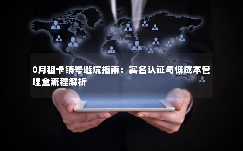 0月租卡销号避坑指南：实名认证与低成本管理全流程解析