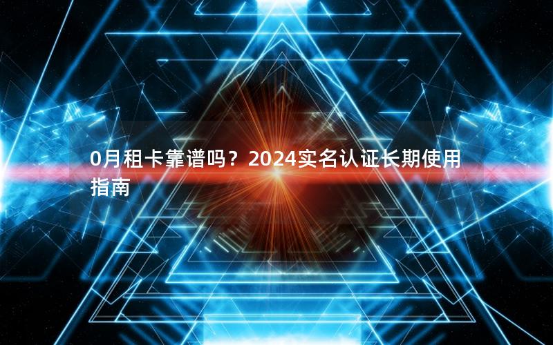0月租卡靠谱吗？2024实名认证长期使用指南