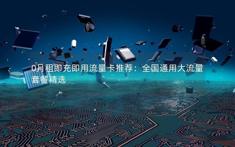 0月租即充即用流量卡推荐：全国通用大流量套餐精选