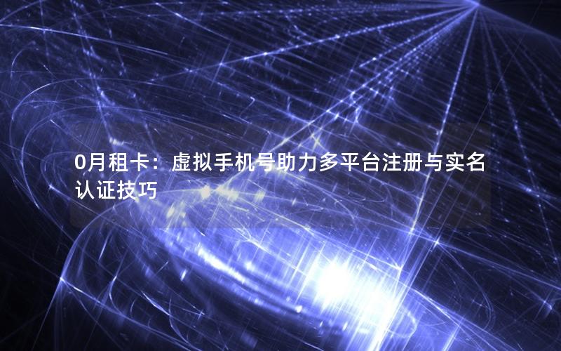 0月租卡：虚拟手机号助力多平台注册与实名认证技巧