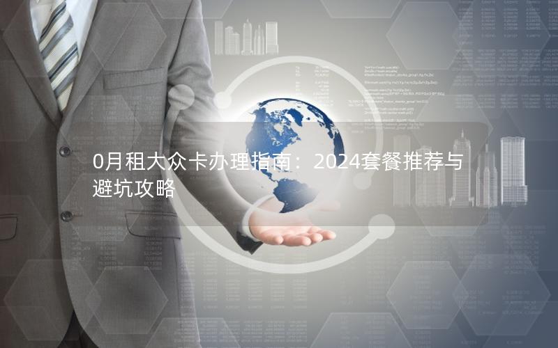 0月租大众卡办理指南：2024套餐推荐与避坑攻略