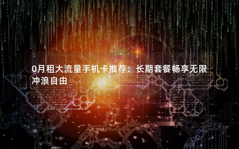 0月租大流量手机卡推荐：长期套餐畅享无限冲浪自由