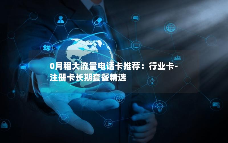 0月租大流量电话卡推荐：行业卡-注册卡长期套餐精选