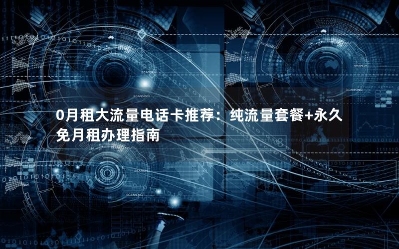 0月租大流量电话卡推荐：纯流量套餐+永久免月租办理指南