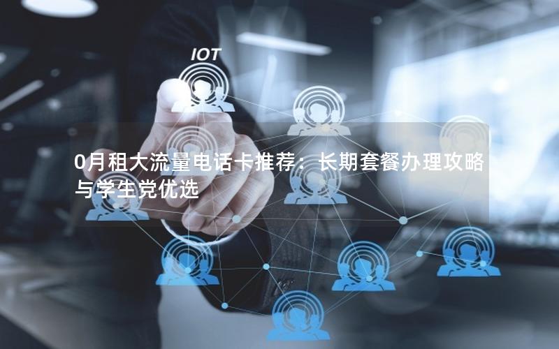 0月租大流量电话卡推荐：长期套餐办理攻略与学生党优选