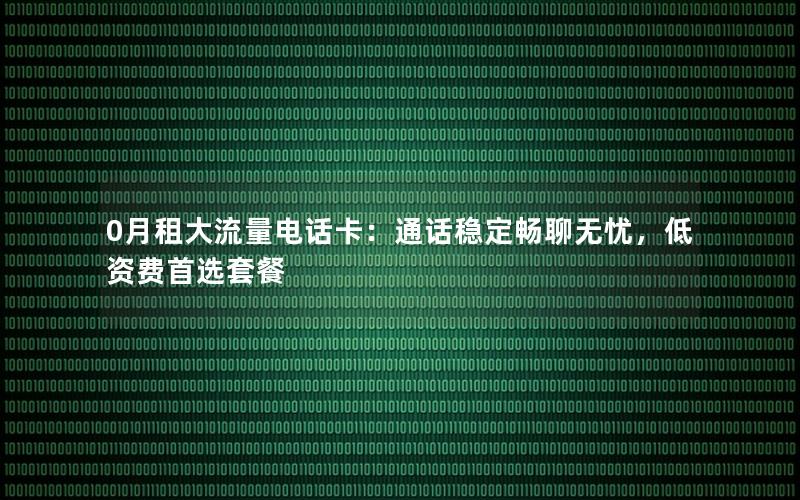 0月租大流量电话卡：通话稳定畅聊无忧，低资费首选套餐