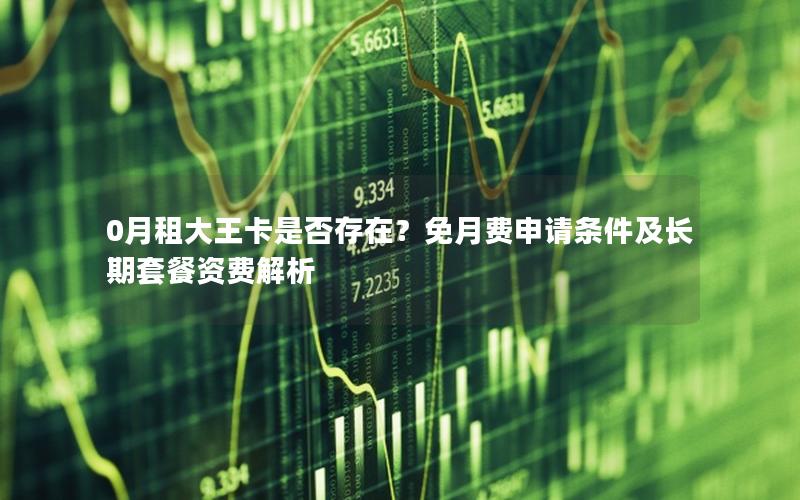 0月租大王卡是否存在？免月费申请条件及长期套餐资费解析